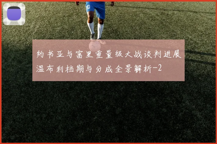 约书亚与富里重量级大战谈判进展温布利档期与分成全景解析