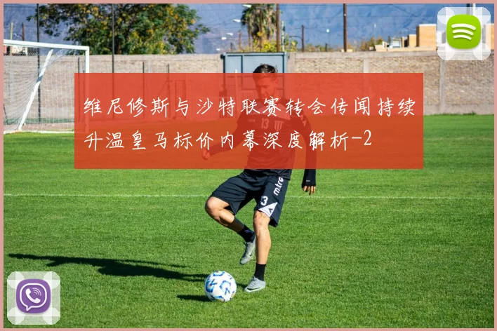 维尼修斯与沙特联赛转会传闻持续升温皇马标价内幕深度解析