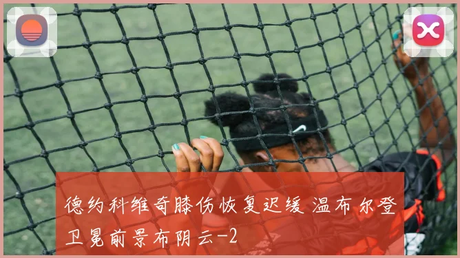 德约科维奇膝伤恢复迟缓 温布尔登卫冕前景布阴云
