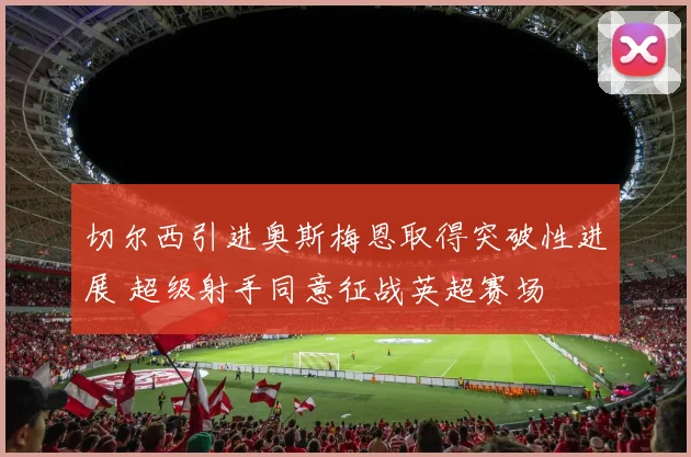 切尔西引进奥斯梅恩取得突破性进展 超级射手同意征战英超赛场