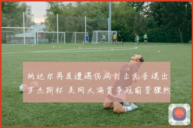 纳达尔再度遭遇伤病打击无奈退出罗杰斯杯 美网大满贯争冠前景骤然生变