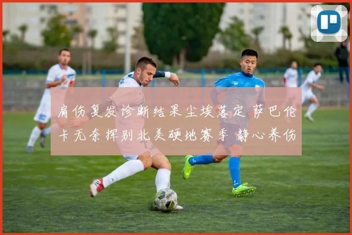 肩伤复发诊断结果尘埃落定 萨巴伦卡无奈挥别北美硬地赛季 静心养伤期待回归