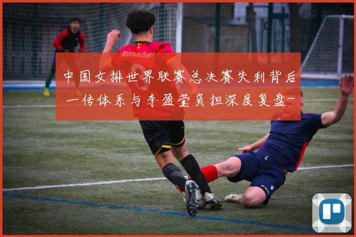 中国女排世界联赛总决赛失利背后 一传体系与李盈莹负担深度复盘