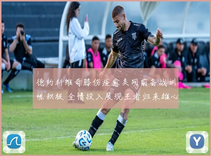德约科维奇膝伤痊愈美网前备战训练积极 全情投入展现王者归来雄心壮志