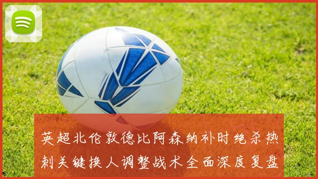 英超北伦敦德比阿森纳补时绝杀热刺关键换人调整战术全面深度复盘