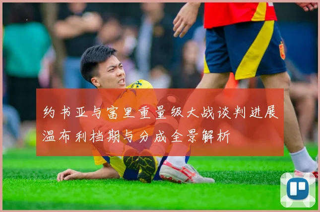 约书亚与富里重量级大战谈判进展温布利档期与分成全景解析