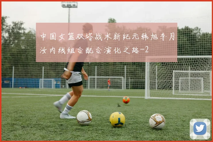 中国女篮双塔战术新纪元韩旭李月汝内线组合配合演化之路