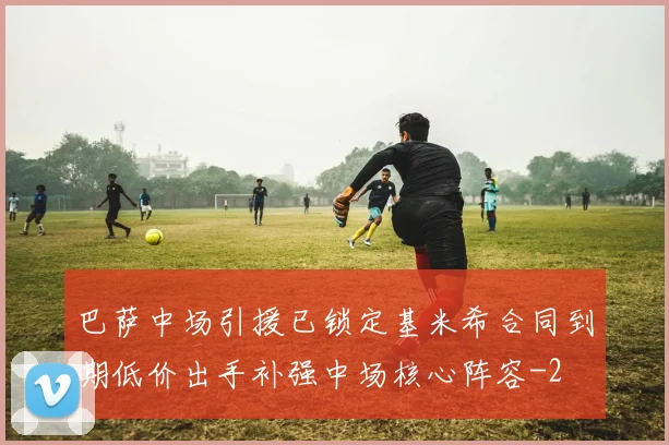 巴萨中场引援已锁定基米希合同到期低价出手补强中场核心阵容