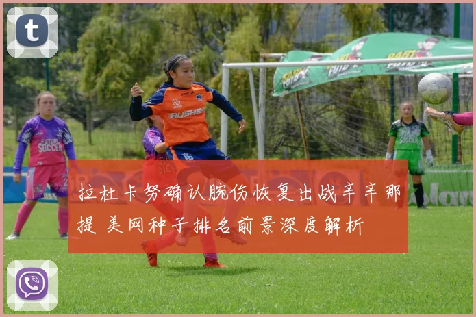 拉杜卡努确认腕伤恢复出战辛辛那提 美网种子排名前景深度解析