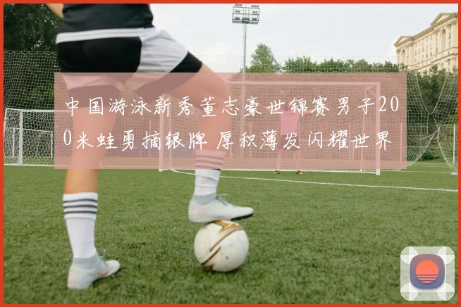 中国游泳新秀董志豪世锦赛男子200米蛙勇摘银牌 厚积薄发闪耀世界舞台