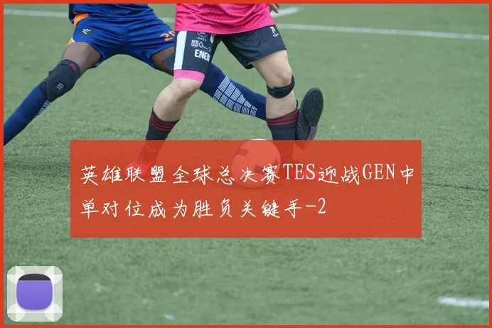 英雄联盟全球总决赛TES迎战GEN中单对位成为胜负关键手