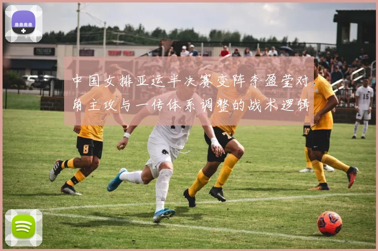 中国女排亚运半决赛变阵李盈莹对角主攻与一传体系调整的战术逻辑解析