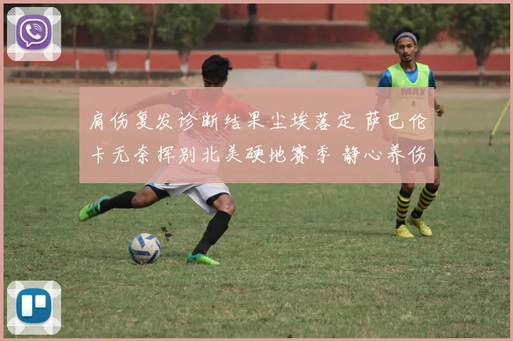 肩伤复发诊断结果尘埃落定 萨巴伦卡无奈挥别北美硬地赛季 静心养伤期待回归