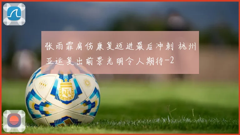 张雨霏肩伤康复迈进最后冲刺 杭州亚运复出前景光明令人期待