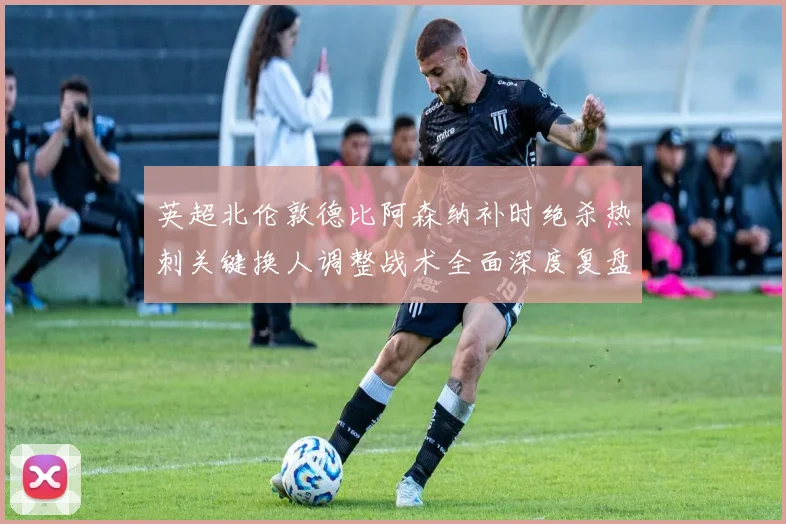 英超北伦敦德比阿森纳补时绝杀热刺关键换人调整战术全面深度复盘