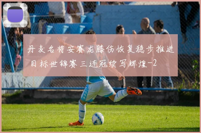 丹麦名将安赛龙膝伤恢复稳步推进 目标世锦赛三连冠续写辉煌