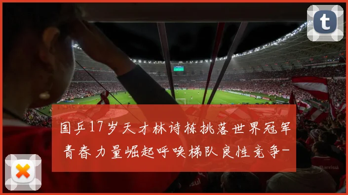 国乒17岁天才林诗栋挑落世界冠军 青春力量崛起呼唤梯队良性竞争