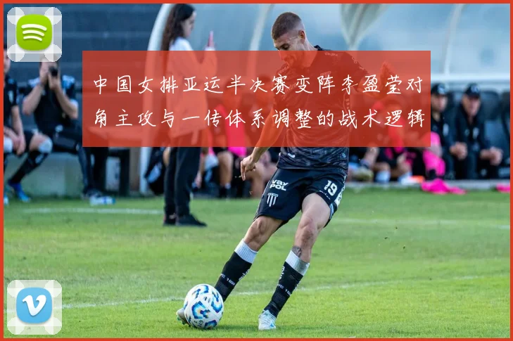 中国女排亚运半决赛变阵李盈莹对角主攻与一传体系调整的战术逻辑解析