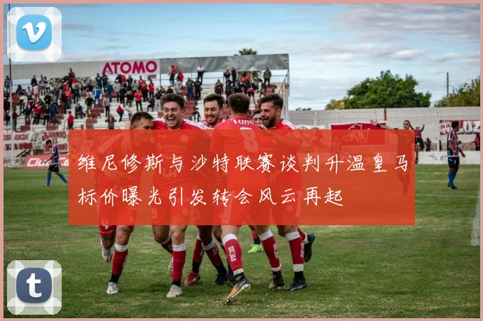 维尼修斯与沙特联赛谈判升温皇马标价曝光引发转会风云再起
