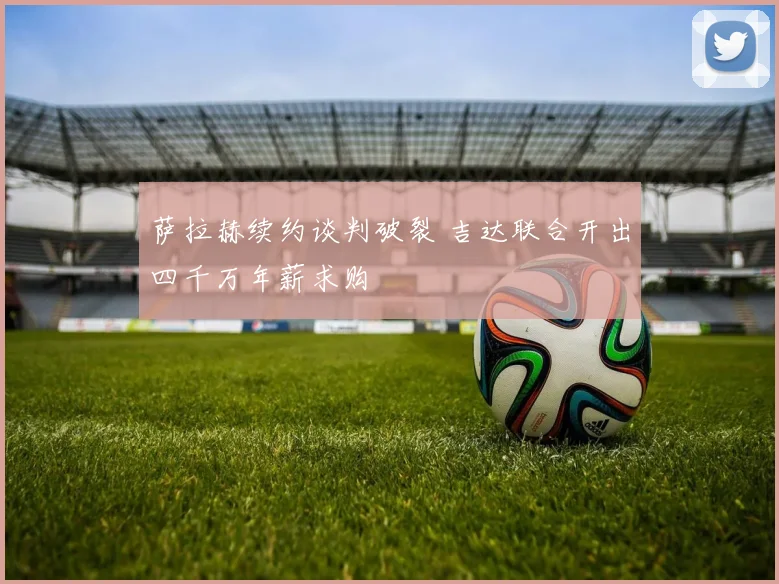 萨拉赫续约谈判破裂 吉达联合开出四千万年薪求购