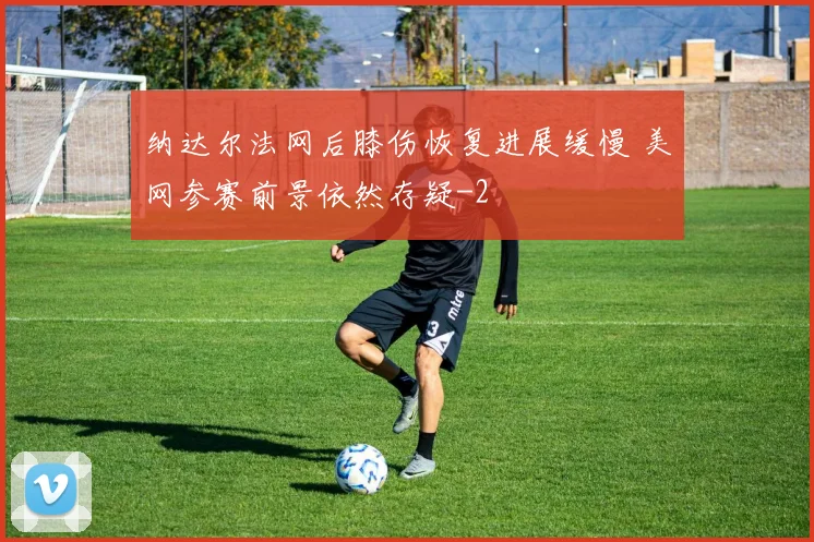 纳达尔法网后膝伤恢复进展缓慢 美网参赛前景依然存疑
