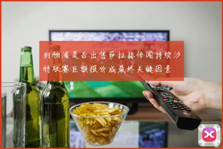 利物浦是否出售萨拉赫传闻持续沙特联赛巨额报价成最终关键因素
