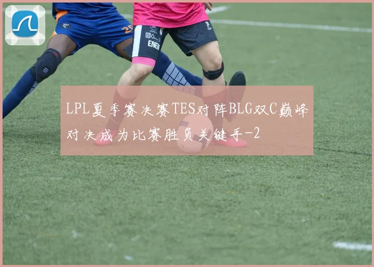 LPL夏季赛决赛TES对阵BLG双C巅峰对决成为比赛胜负关键手