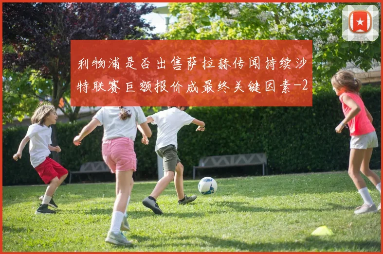 利物浦是否出售萨拉赫传闻持续沙特联赛巨额报价成最终关键因素