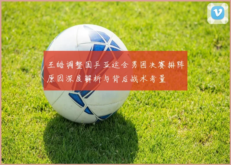王皓调整国乒亚运会男团决赛排阵原因深度解析与背后战术考量