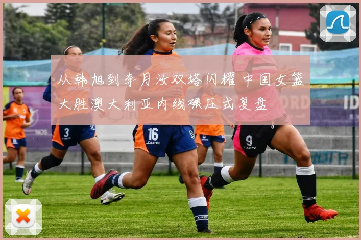 从韩旭到李月汝双塔闪耀 中国女篮大胜澳大利亚内线碾压式复盘