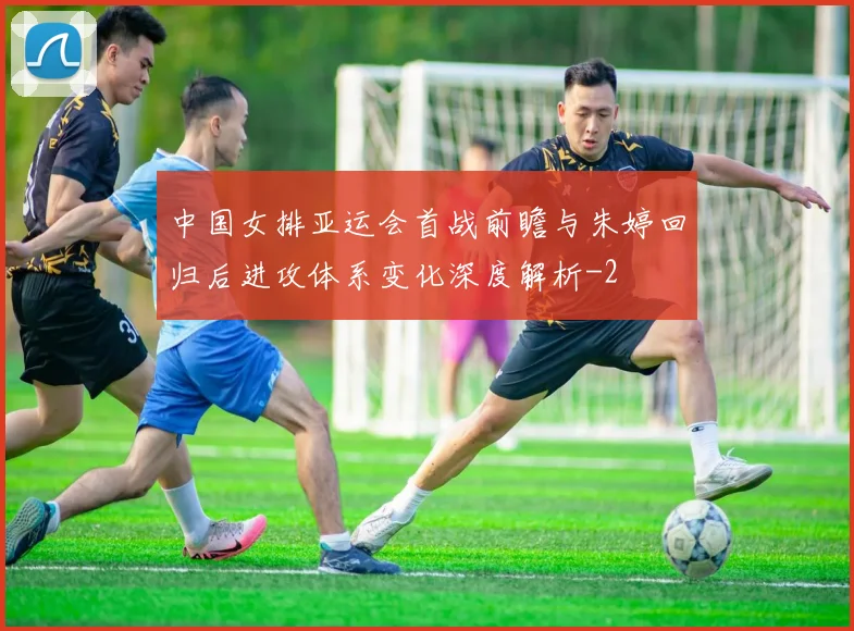 中国女排亚运会首战前瞻与朱婷回归后进攻体系变化深度解析