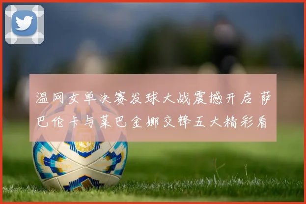 温网女单决赛发球大战震撼开启 萨巴伦卡与莱巴金娜交锋五大精彩看点深度解析