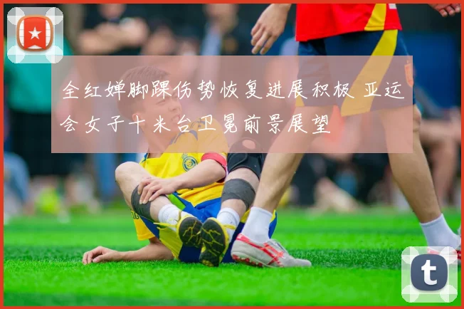 全红婵脚踝伤势恢复进展积极 亚运会女子十米台卫冕前景展望