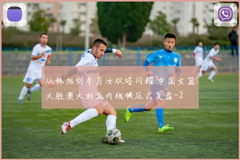 从韩旭到李月汝双塔闪耀 中国女篮大胜澳大利亚内线碾压式复盘