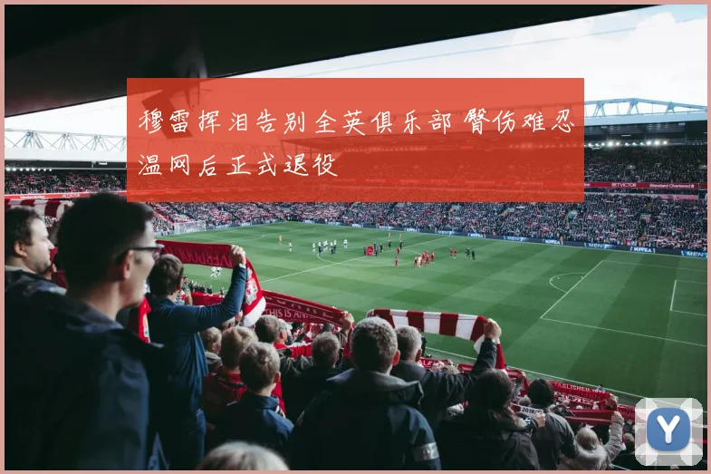 穆雷挥泪告别全英俱乐部 臀伤难忍温网后正式退役