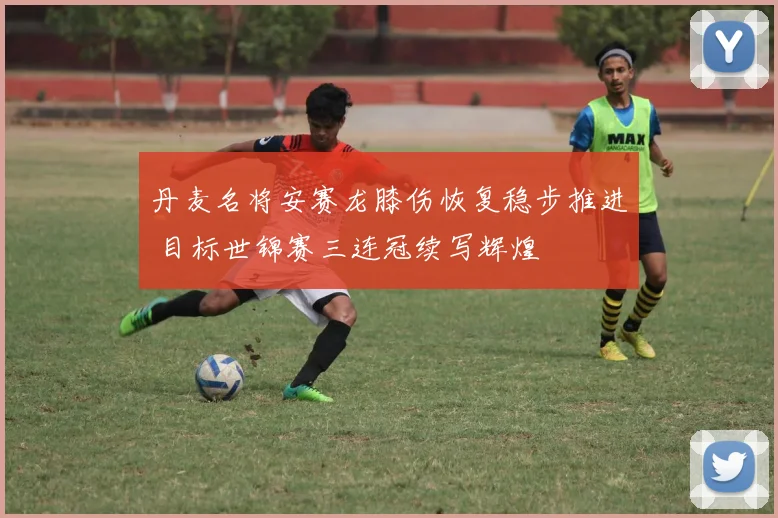 丹麦名将安赛龙膝伤恢复稳步推进 目标世锦赛三连冠续写辉煌
